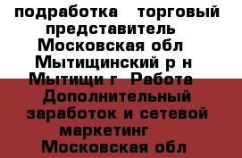 подработка - торговый представитель - Московская обл., Мытищинский р-н, Мытищи г. Работа » Дополнительный заработок и сетевой маркетинг   . Московская обл.